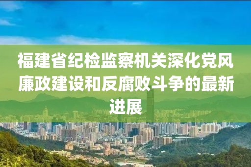 福建省紀檢監察機關(guān)深化黨風(fēng)廉政建設和反腐敗斗爭的最新進(jìn)展