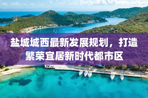 鹽城城西最新發(fā)展規劃，打造繁榮宜居新時(shí)代都市區