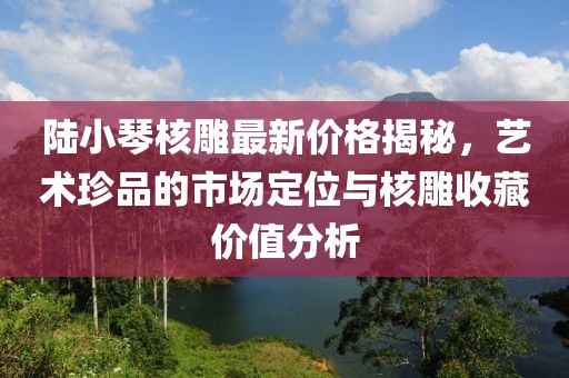 陸小琴核雕最新價(jià)格揭秘，藝術(shù)珍品的市場(chǎng)定位與核雕收藏價(jià)值分析