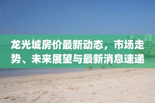 龍光城房?jì)r(jià)最新動(dòng)態(tài)，市場(chǎng)走勢、未來(lái)展望與最新消息速遞
