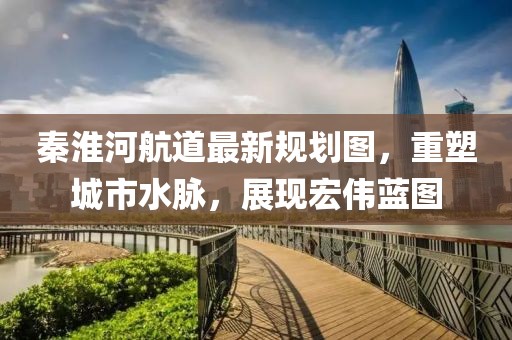 秦淮河航道最新規劃圖，重塑城市水脈，展現宏偉藍圖