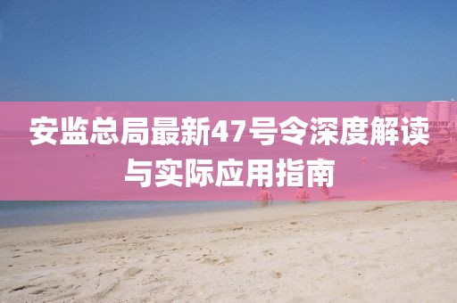 安監總局最新47號令深度解讀與實(shí)際應用指南