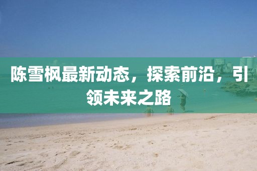 陳雪楓最新動(dòng)態(tài)，探索前沿，引領(lǐng)未來(lái)之路