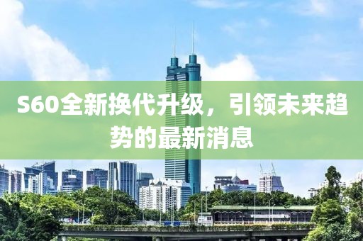 S60全新?lián)Q代升級，引領(lǐng)未來(lái)趨勢的最新消息