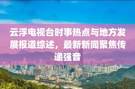 云浮電視臺時(shí)事熱點(diǎn)與地方發(fā)展報道綜述，最新新聞聚焦傳遞強音