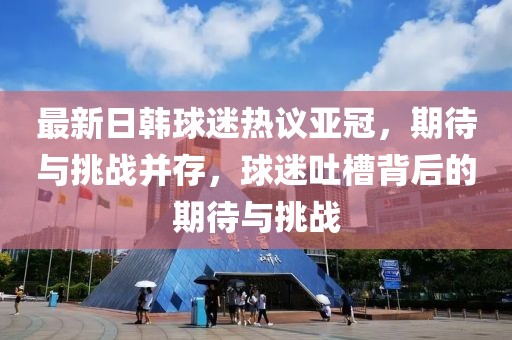 最新日韓球迷熱議亞冠，期待與挑戰并存，球迷吐槽背后的期待與挑戰