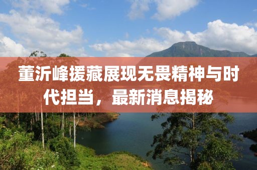 董沂峰援藏展現無(wú)畏精神與時(shí)代擔當，最新消息揭秘