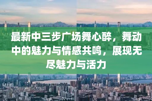 最新中三步廣場(chǎng)舞心醉，舞動(dòng)中的魅力與情感共鳴，展現無(wú)盡魅力與活力
