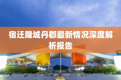 宿遷隆城丹郡最新情況深度解析報告