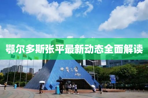 鄂爾多斯張平最新動(dòng)態(tài)全面解讀