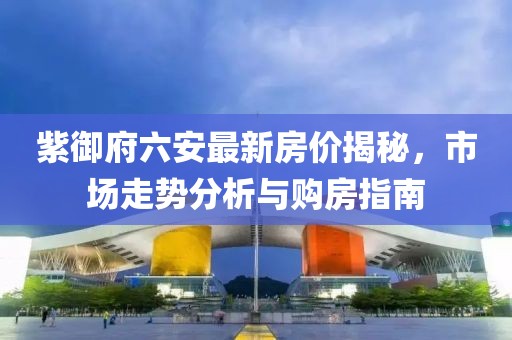 紫御府六安最新房?jì)r(jià)揭秘，市場(chǎng)走勢分析與購房指南