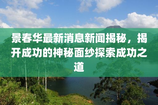 景春華最新消息新聞揭秘，揭開(kāi)成功的神秘面紗探索成功之道