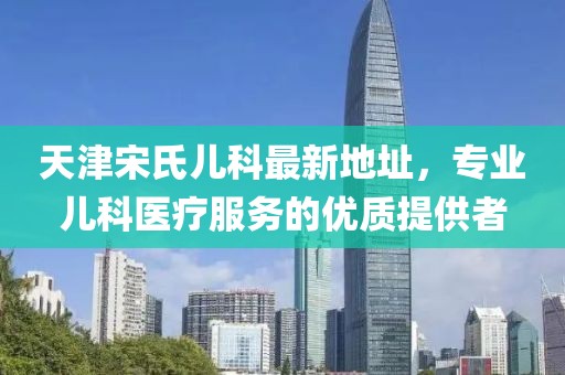 天津宋氏兒科最新地址，專(zhuān)業(yè)兒科醫療服務(wù)的優(yōu)質(zhì)提供者