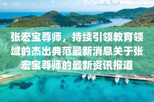 張宏寶尊師，持續引領(lǐng)教育領(lǐng)域的杰出典范最新消息關(guān)于張宏寶尊師的最新資訊報道