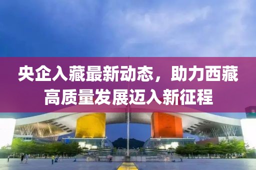 央企入藏最新動(dòng)態(tài)，助力西藏高質(zhì)量發(fā)展邁入新征程