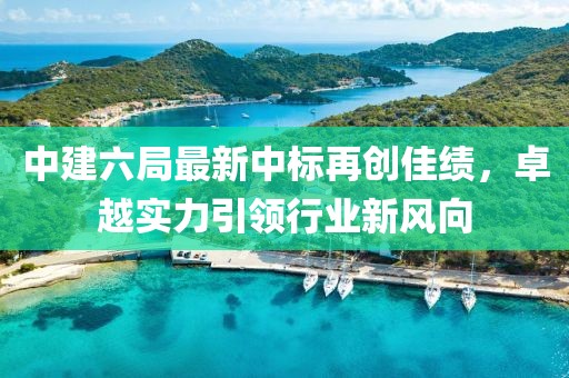 中建六局最新中標再創(chuàng  )佳績(jì)，卓越實(shí)力引領(lǐng)行業(yè)新風(fēng)向