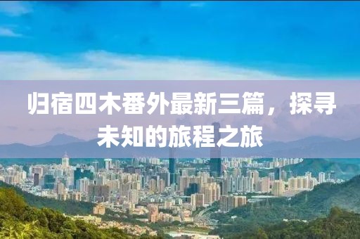歸宿四木番外最新三篇，探尋未知的旅程之旅
