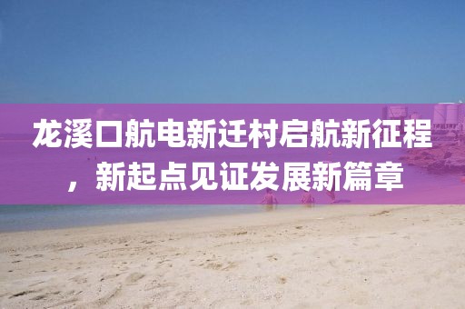 龍溪口航電新遷村啟航新征程，新起點(diǎn)見(jiàn)證發(fā)展新篇章