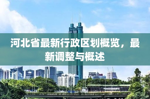 河北省最新行政區劃概覽，最新調整與概述