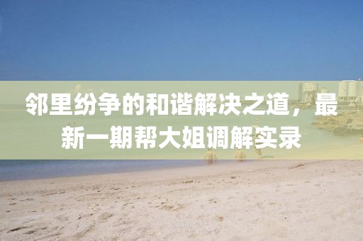 鄰里紛爭的和諧解決之道，最新一期幫大姐調解實(shí)錄
