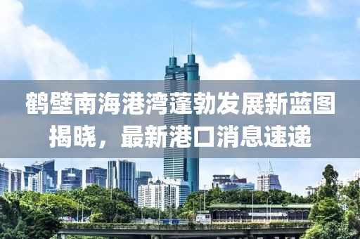 鶴壁南海港灣蓬勃發(fā)展新藍圖揭曉，最新港口消息速遞