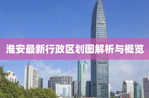 淮安最新行政區劃圖解析與概覽