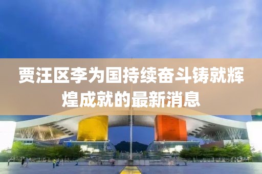 賈汪區李為國持續奮斗鑄就輝煌成就的最新消息