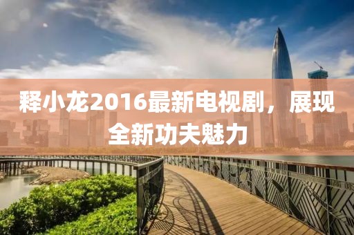 釋小龍2016最新電視劇，展現全新功夫魅力