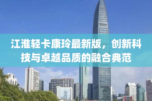 江淮輕卡康玲最新版，創(chuàng  )新科技與卓越品質(zhì)的融合典范