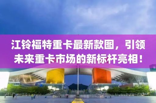 江鈴福特重卡最新款圖，引領(lǐng)未來(lái)重卡市場(chǎng)的新標桿亮相！