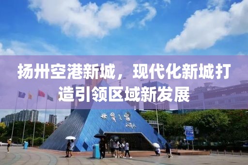 揚卅空港新城，現代化新城打造引領(lǐng)區域新發(fā)展