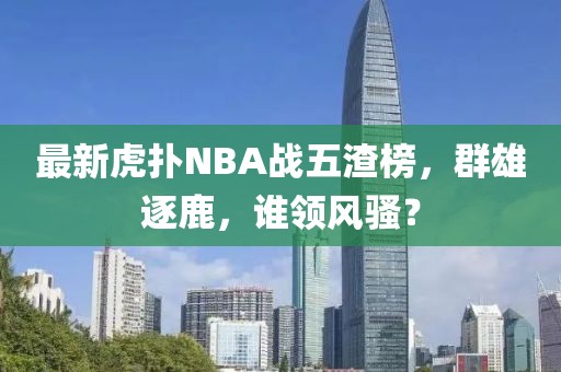 最新虎撲N(xiāo)BA戰五渣榜，群雄逐鹿，誰(shuí)領(lǐng)風(fēng)騷？