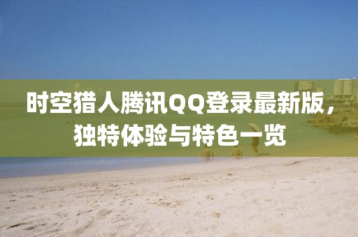 時(shí)空獵人騰訊QQ登錄最新版，獨特體驗與特色一覽