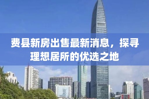 費縣新房出售最新消息，探尋理想居所的優(yōu)選之地