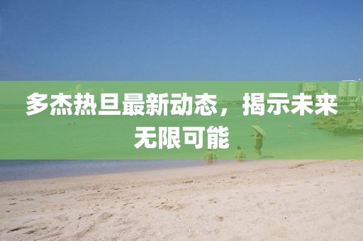 多杰熱旦最新動(dòng)態(tài)，揭示未來(lái)無(wú)限可能
