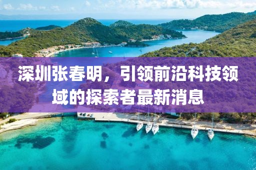 深圳張春明，引領(lǐng)前沿科技領(lǐng)域的探索者最新消息