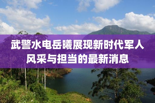 武警水電岳曦展現新時(shí)代軍人風(fēng)采與擔當的最新消息