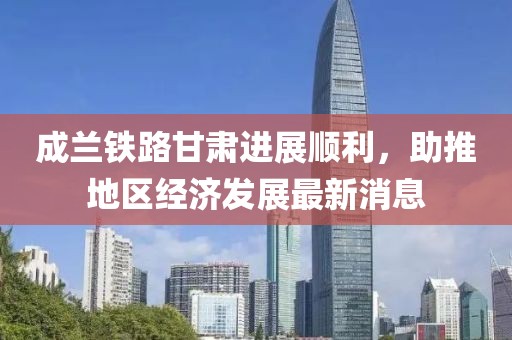 成蘭鐵路甘肅進(jìn)展順利，助推地區經(jīng)濟發(fā)展最新消息
