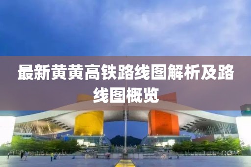 最新黃黃高鐵路線(xiàn)圖解析及路線(xiàn)圖概覽