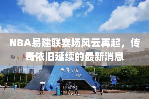 NBA易建聯(lián)賽場(chǎng)風(fēng)云再起，傳奇依舊延續的最新消息