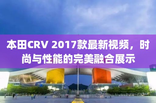 本田CRV 2017款最新視頻，時(shí)尚與性能的完美融合展示
