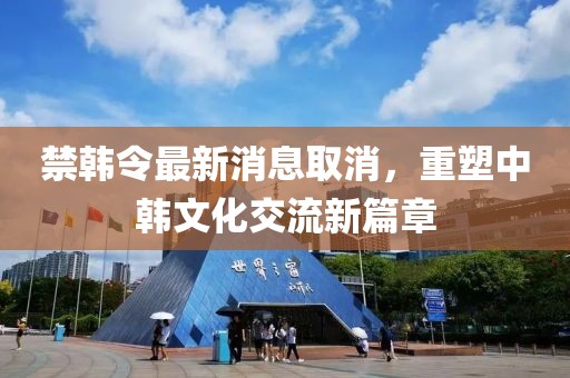 禁韓令最新消息取消，重塑中韓文化交流新篇章