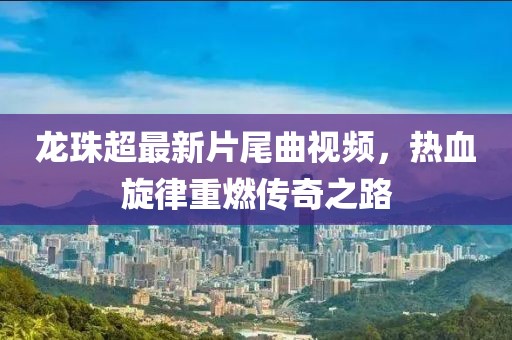 龍珠超最新片尾曲視頻，熱血旋律重燃傳奇之路