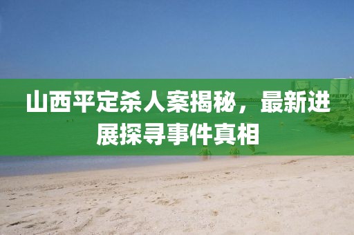 山西平定殺人案揭秘，最新進(jìn)展探尋事件真相