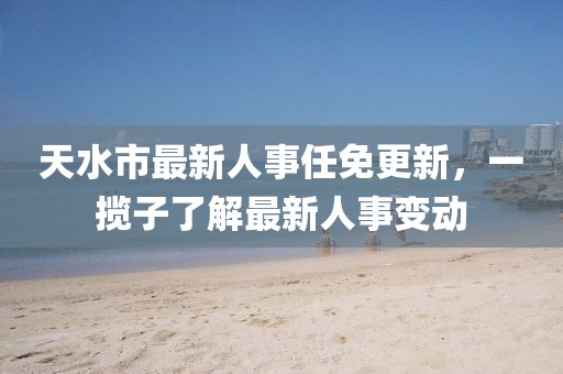 天水市最新人事任免更新，一攬子了解最新人事變動(dòng)