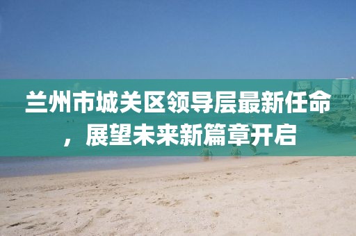 蘭州市城關(guān)區領(lǐng)導層最新任命，展望未來(lái)新篇章開(kāi)啟