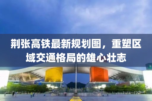 荊張高鐵最新規劃圖，重塑區域交通格局的雄心壯志