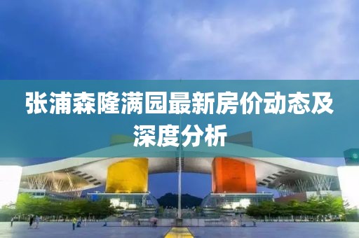 張浦森隆滿(mǎn)園最新房?jì)r(jià)動(dòng)態(tài)及深度分析