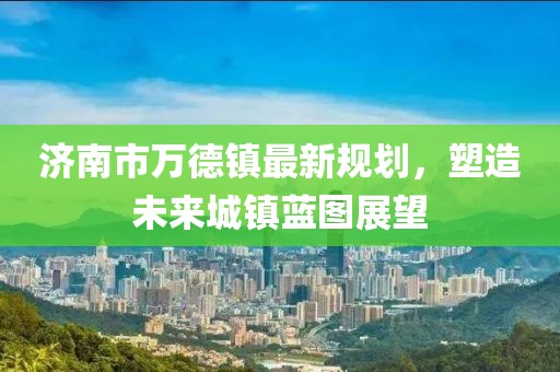 濟南市萬(wàn)德鎮最新規劃，塑造未來(lái)城鎮藍圖展望