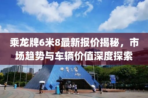 乘龍牌6米8最新報價(jià)揭秘，市場(chǎng)趨勢與車(chē)輛價(jià)值深度探索